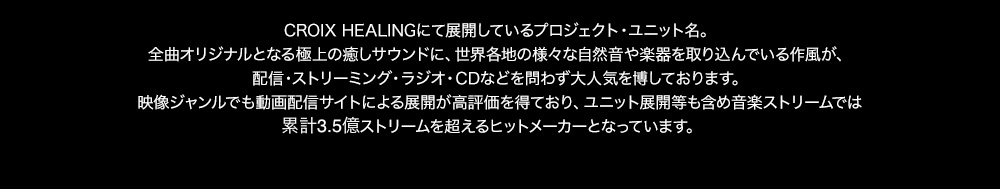 CROIX HEALINGにて展開しているプロジェクト・ユニット名。全曲オリジナルとなる極上の癒しサウンドに、世界各地の様々な自然音や楽器を取り込んでいる作風が、配信・ストリーミング・ラジオ・CDなどを問わず大人気を博しております。映像ジャンルでも動画配信サイトによる展開が高評価を得ており、ユニット展開等も含め音楽ストリームでは5,000万ストリームを超えるヒットメーカーとなっています。CD「究極の眠れるアロマ」等の人気作品は約3万枚の売り上げを誇り、ヒーリングタイトルとしては異例のヒット商品となっています。